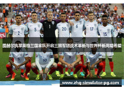 图赫尔执掌英格兰国家队开启三狮军团战术革新与世界杯新周期希望 图赫尔执掌英格兰国家队开启三狮军团战术革新与世界杯新周期希望
